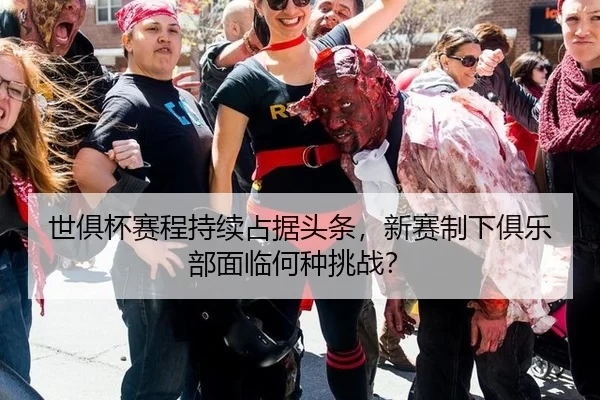 世俱杯赛程持续占据头条，新赛制下俱乐部面临何种挑战？