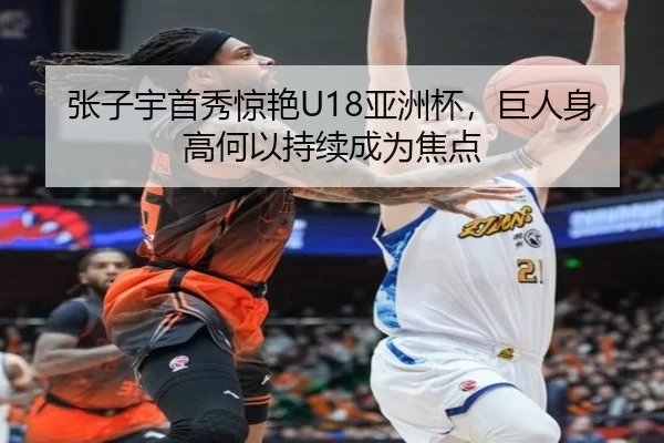 张子宇首秀惊艳U18亚洲杯，巨人身高何以持续成为焦点